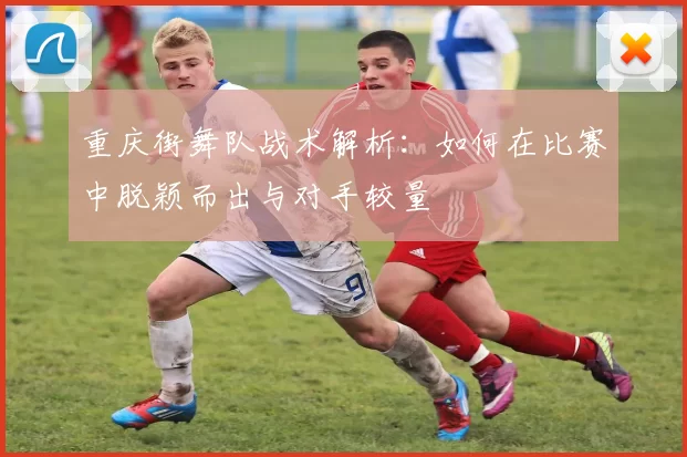 重庆街舞队战术解析：如何在比赛中脱颖而出与对手较量