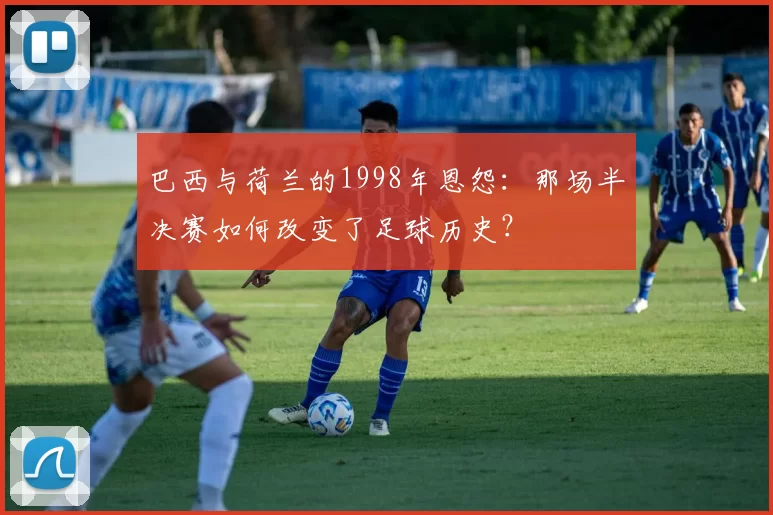 巴西与荷兰的1998年恩怨:那场半决赛如何改变了足球历史?