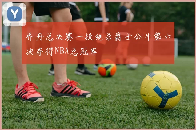 乔丹总决赛一投绝杀爵士公牛第六次夺得NBA总冠军