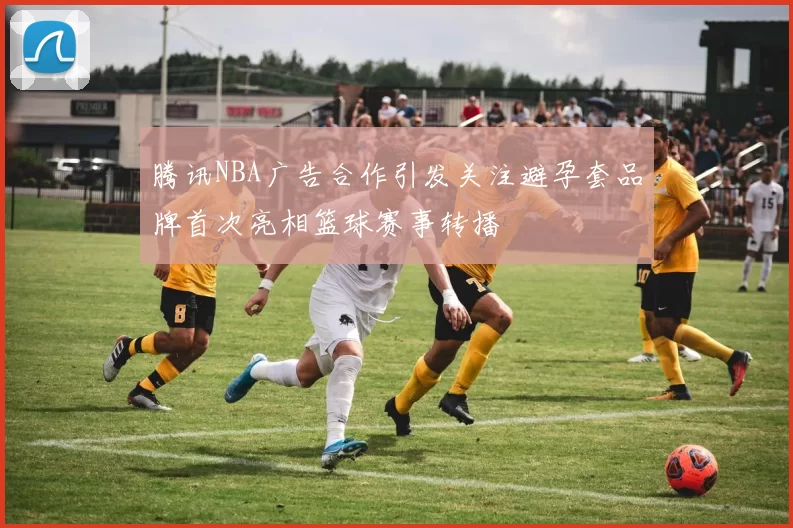 腾讯NBA广告合作引发关注避孕套品牌首次亮相篮球赛事转播