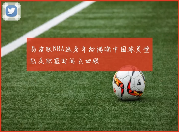 易建联NBA选秀年龄揭晓中国球员登陆美职篮时间点回顾