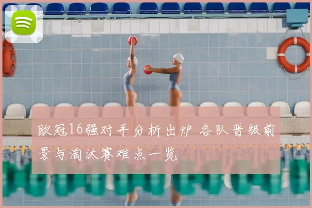 欧冠16强对手分析出炉 各队晋级前景与淘汰赛难点一览