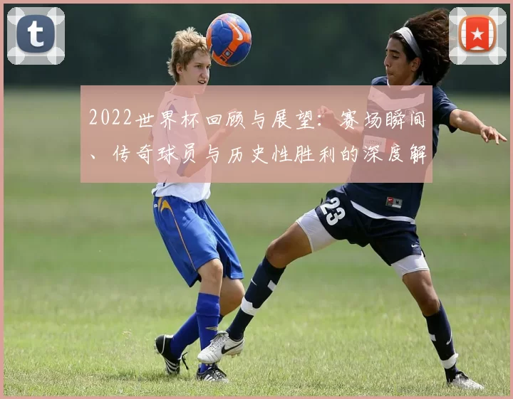 2022世界杯回顾与展望：赛场瞬间、传奇球员与历史性胜利的深度解析