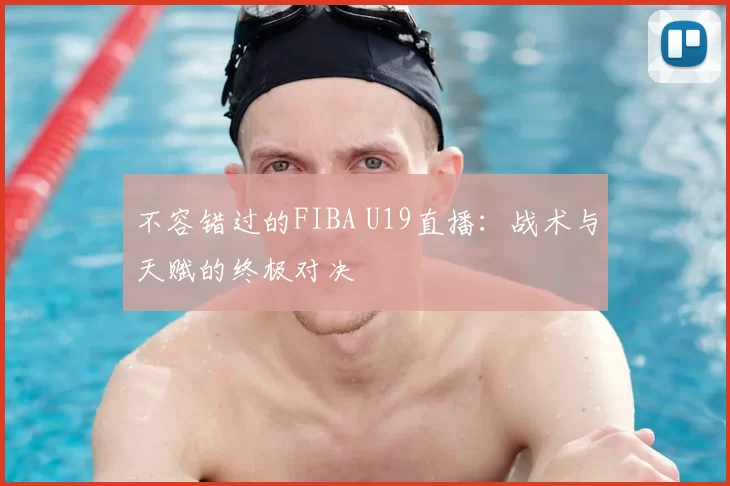 不容错过的FIBA U19直播:战术与天赋的终极对决