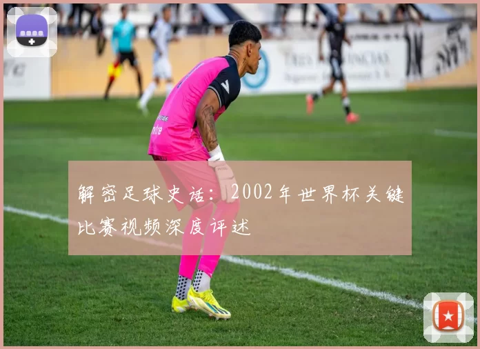 解密足球史话:2002年世界杯关键比赛视频深度评述