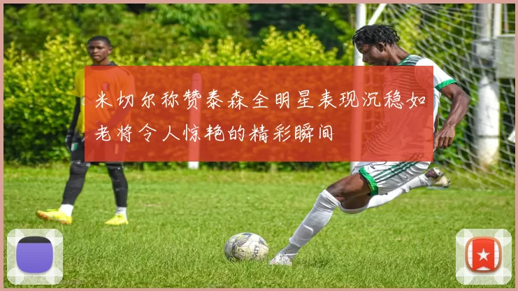 米切尔称赞泰森全明星表现沉稳如老将令人惊艳的精彩瞬间