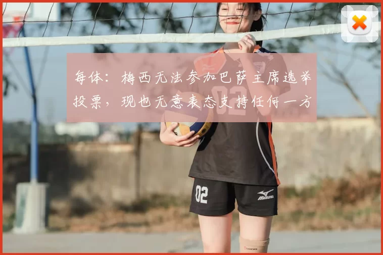 每体：梅西无法参加巴萨主席选举投票，现也无意表态支持任何一方
