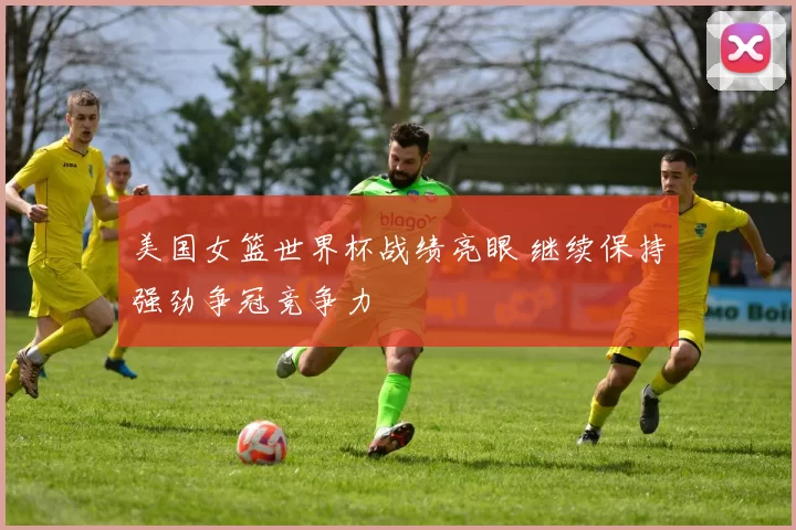 美国女篮世界杯战绩亮眼 继续保持强劲争冠竞争力