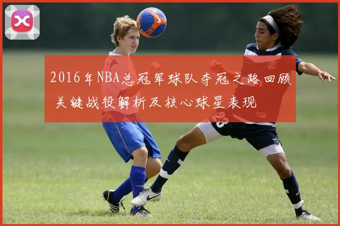 2016年NBA总冠军球队夺冠之路回顾 关键战役解析及核心球星表现