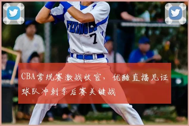 CBA常规赛激战收官，优酷直播见证球队冲刺季后赛关键战