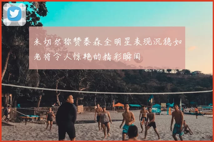 米切尔称赞泰森全明星表现沉稳如老将令人惊艳的精彩瞬间