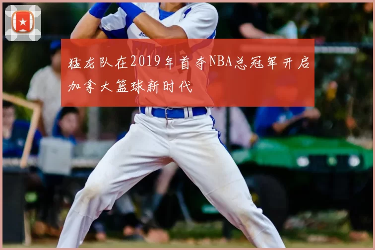 猛龙队在2019年首夺NBA总冠军开启加拿大篮球新时代