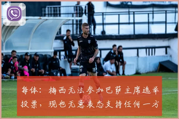 每体：梅西无法参加巴萨主席选举投票，现也无意表态支持任何一方