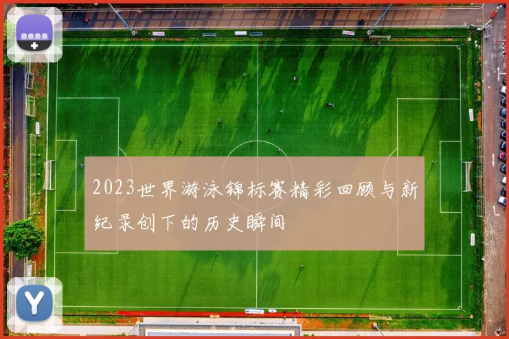 2023世界游泳锦标赛精彩回顾与新纪录创下的历史瞬间
