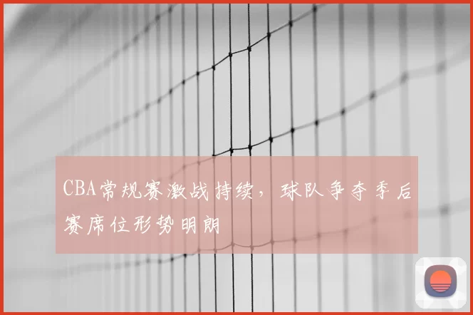 CBA常规赛激战持续，球队争夺季后赛席位形势明朗