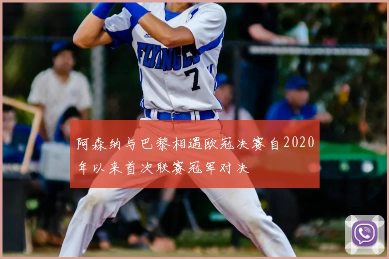 阿森纳与巴黎相遇欧冠决赛自2020年以来首次联赛冠军对决