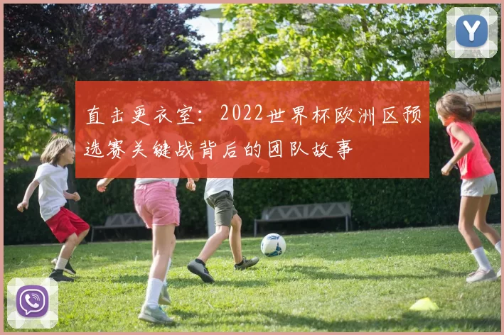 直击更衣室:2022世界杯欧洲区预选赛关键战背后的团队故事