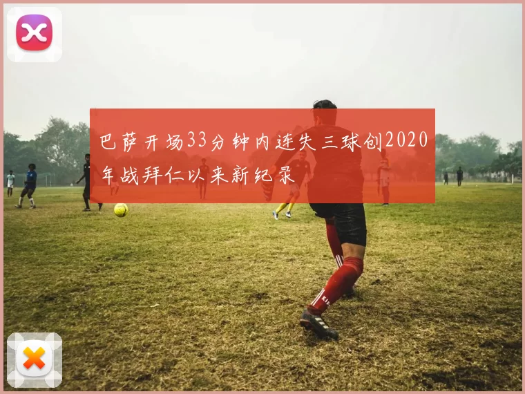 巴萨开场33分钟内连失三球创2020年战拜仁以来新纪录