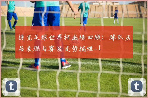 捷克足球世界杯成绩回顾：球队历届表现与赛场走势梳理_1