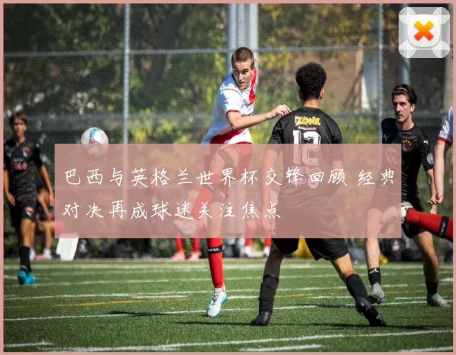 巴西与英格兰世界杯交锋回顾 经典对决再成球迷关注焦点