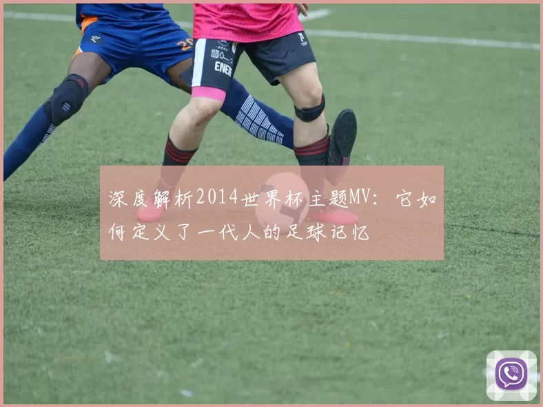 深度解析2014世界杯主题MV:它如何定义了一代人的足球记忆