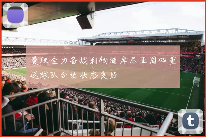 曼联全力备战利物浦库尼亚周四重返球队合练状态良好