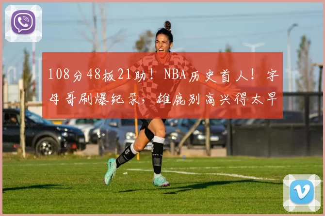 108分48板21助！NBA历史首人！字母哥刷爆纪录，雄鹿别高兴得太早