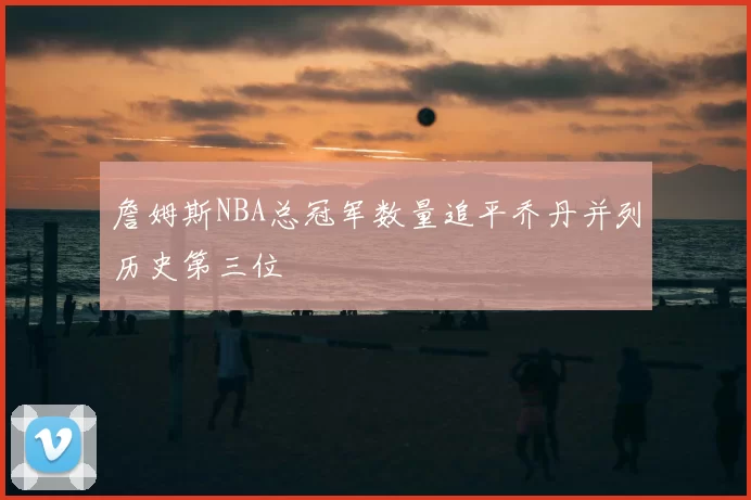 詹姆斯NBA总冠军数量追平乔丹并列历史第三位