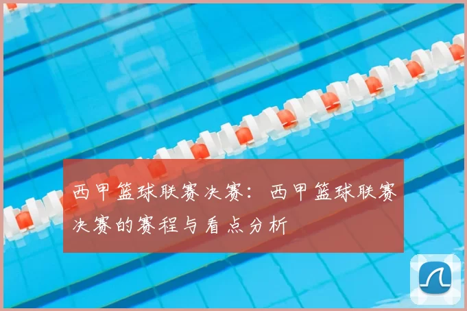 西甲篮球联赛决赛：西甲篮球联赛决赛的赛程与看点分析