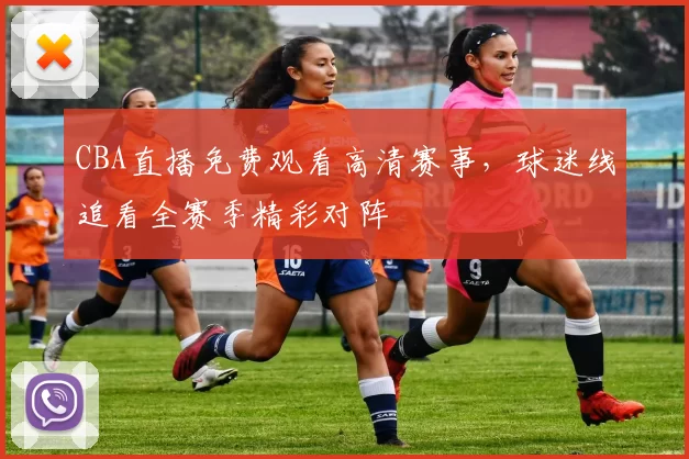 CBA直播免费观看高清赛事，球迷线追看全赛季精彩对阵
