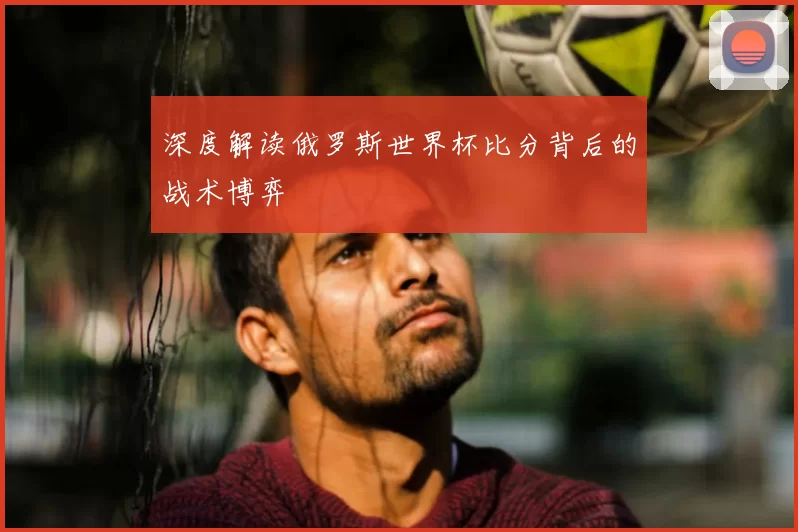 深度解读俄罗斯世界杯比分背后的战术博弈