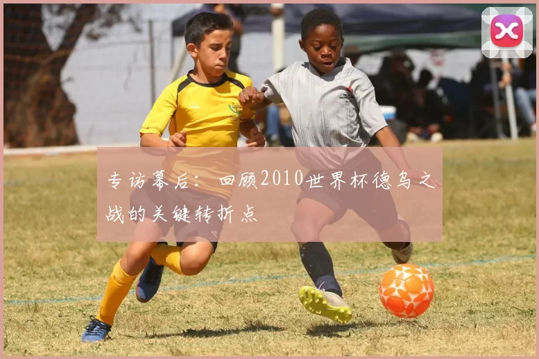专访幕后：回顾2010世界杯德乌之战的关键转折点