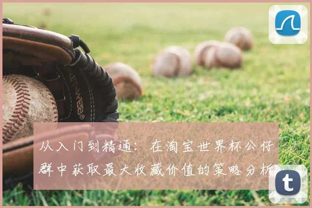 从入门到精通:在淘宝世界杯公仔群中获取最大收藏价值的策略分析