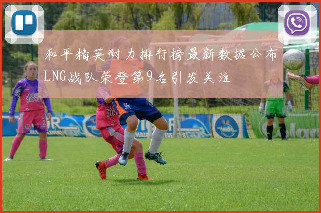 和平精英耐力排行榜最新数据公布LNG战队荣登第9名引发关注