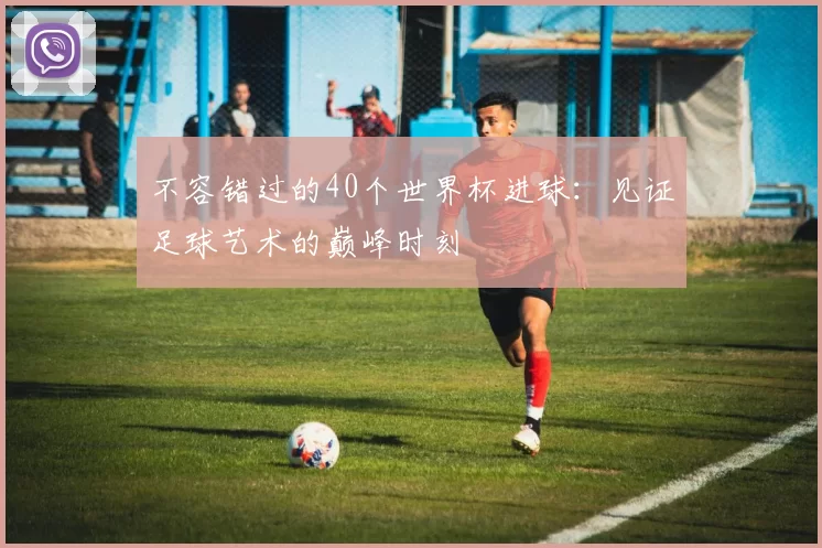 不容错过的40个世界杯进球:见证足球艺术的巅峰时刻