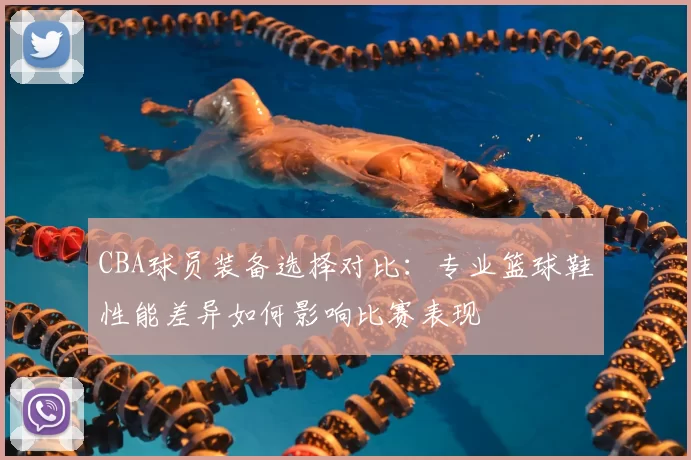 CBA球员装备选择对比：专业篮球鞋性能差异如何影响比赛表现
