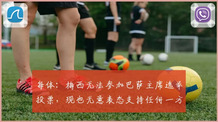 每体:梅西无法参加巴萨主席选举投票,现也无意表态支持任何一方
