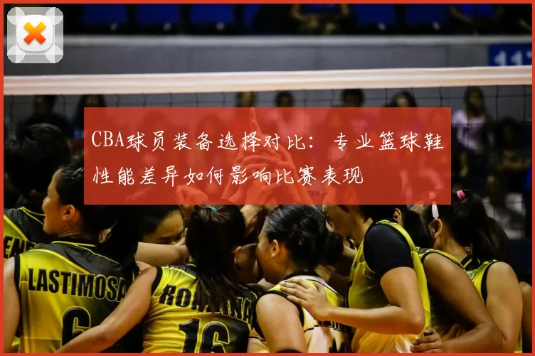 CBA球员装备选择对比：专业篮球鞋性能差异如何影响比赛表现