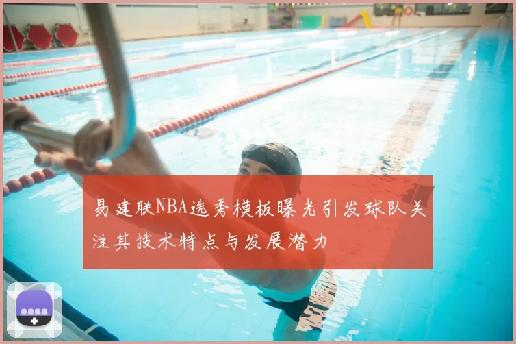 易建联NBA选秀模板曝光引发球队关注其技术特点与发展潜力