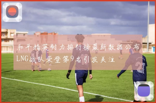 和平精英耐力排行榜最新数据公布LNG战队荣登第9名引发关注