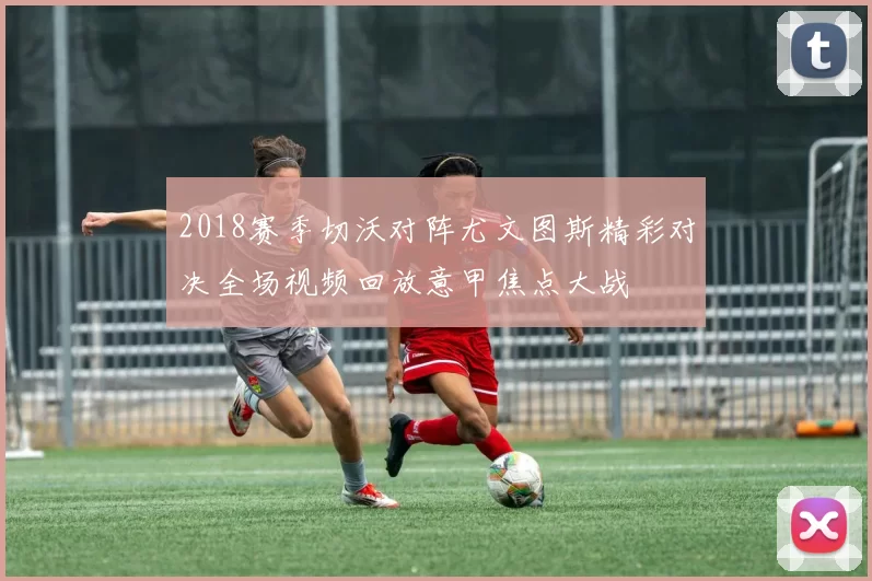 2018赛季切沃对阵尤文图斯精彩对决全场视频回放意甲焦点大战