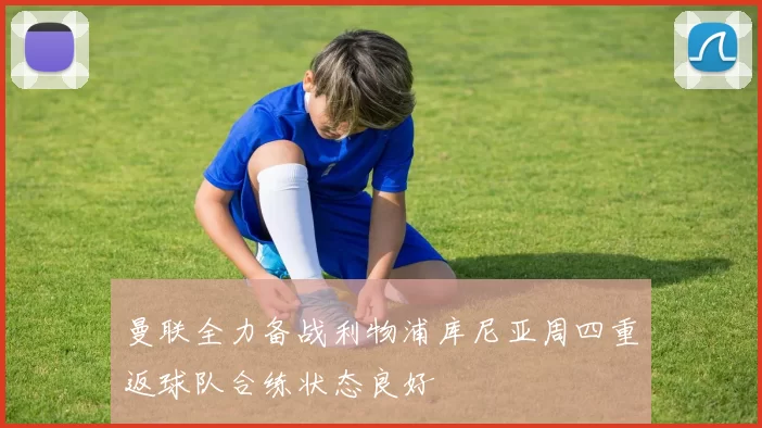 曼联全力备战利物浦库尼亚周四重返球队合练状态良好