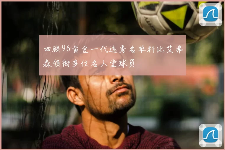 回顾96黄金一代选秀名单科比艾弗森领衔多位名人堂球员