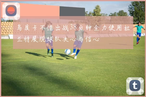 乌度卡不惜出战38分钟全力使用杜兰特展现球队决心与信心