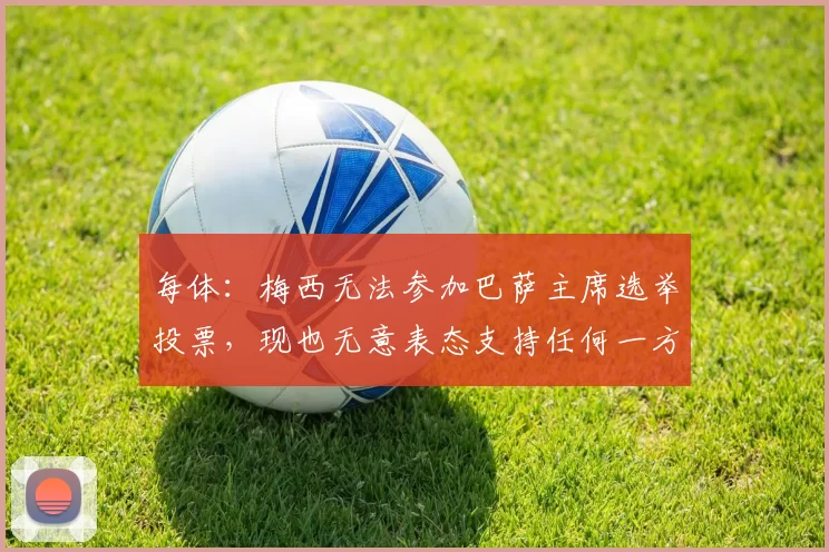 每体:梅西无法参加巴萨主席选举投票,现也无意表态支持任何一方