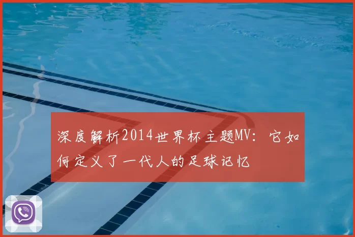 深度解析2014世界杯主题MV:它如何定义了一代人的足球记忆