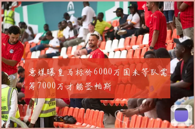意媒曝皇马标价6000万国米等队需筹7000万才能签帕斯
