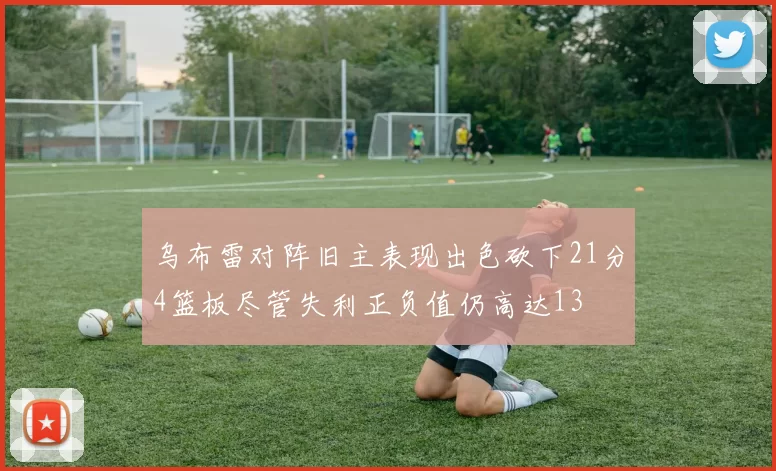 乌布雷对阵旧主表现出色砍下21分4篮板尽管失利正负值仍高达13