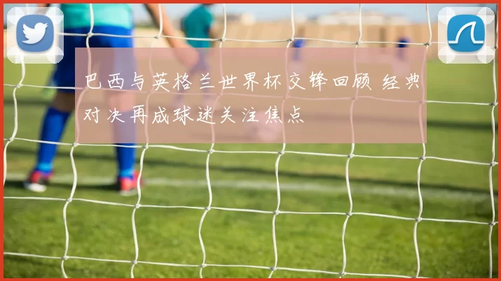 巴西与英格兰世界杯交锋回顾 经典对决再成球迷关注焦点