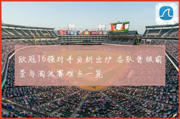 欧冠16强对手分析出炉 各队晋级前景与淘汰赛难点一览